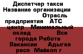 Диспетчер такси › Название организации ­ Ecolife taxi › Отрасль предприятия ­ АТС, call-центр › Минимальный оклад ­ 30 000 - Все города Работа » Вакансии   . Адыгея респ.,Майкоп г.